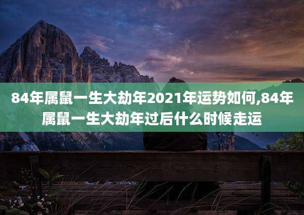 84年属鼠一生大劫年2021年运势如何,84年属鼠一生大劫年过后什么时候走运