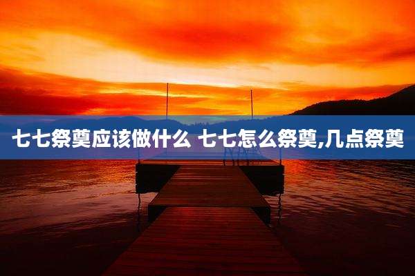 七七祭奠应该做什么 七七怎么祭奠,几点祭奠