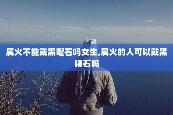 属火不能戴黑曜石吗女生,属火的人可以戴黑曜石吗