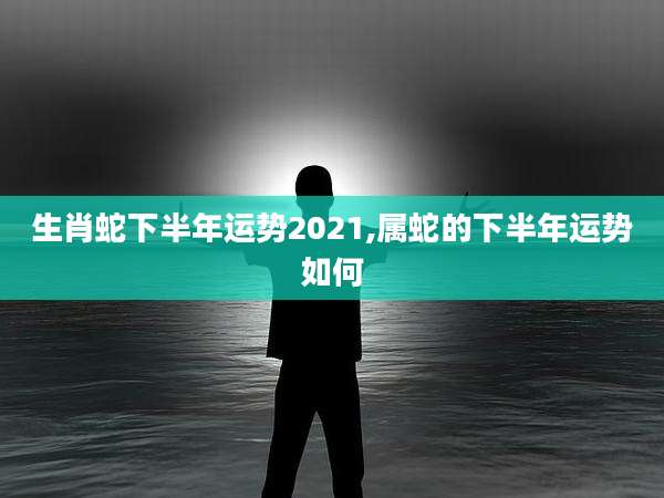 生肖蛇下半年运势2021,属蛇的下半年运势如何