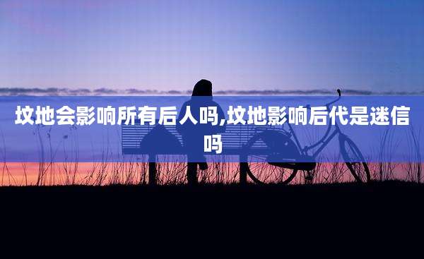 坟地会影响所有后人吗,坟地影响后代是迷信吗