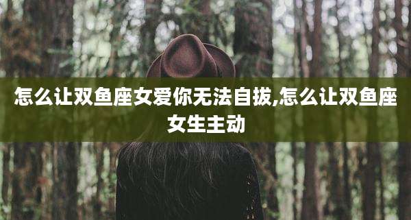 怎么让双鱼座女爱你无法自拔,怎么让双鱼座女生主动