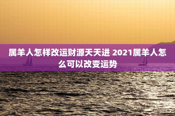 属羊人怎样改运财源天天进 2021属羊人怎么可以改变运势