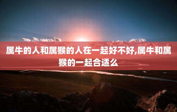 属牛的人和属猴的人在一起好不好,属牛和属猴的一起合适么