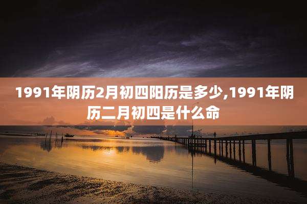 1991年阴历2月初四阳历是多少,1991年阴历二月初四是什么命