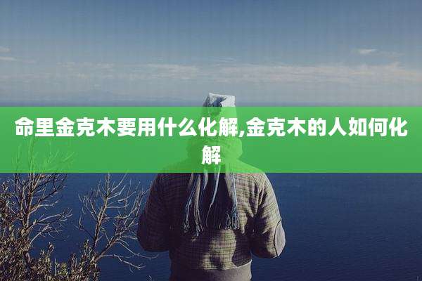 命里金克木要用什么化解,金克木的人如何化解