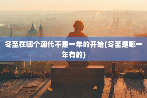 冬至在哪个朝代不是一年的开始(冬至是哪一年有的)