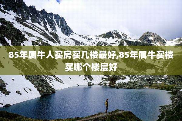 85年属牛人买房买几楼最好,85年属牛买楼买哪个楼层好