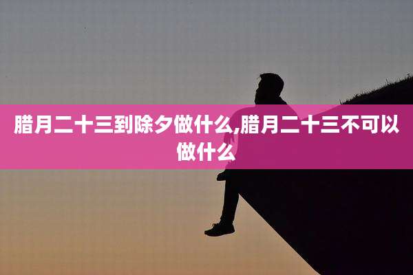腊月二十三到除夕做什么,腊月二十三不可以做什么