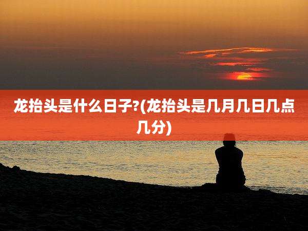 龙抬头是什么日子?(龙抬头是几月几日几点几分)