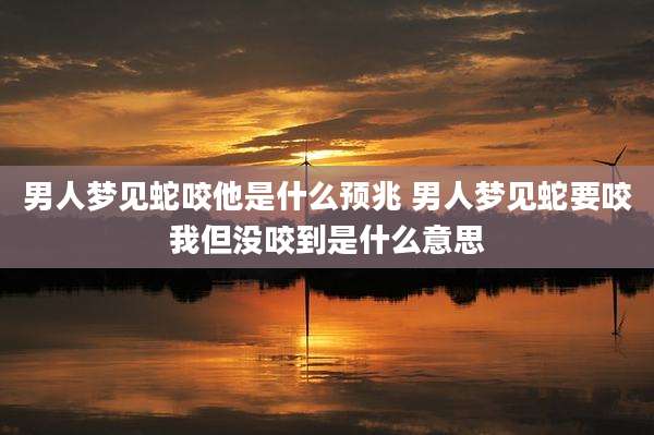男人梦见蛇咬他是什么预兆 男人梦见蛇要咬我但没咬到是什么意思