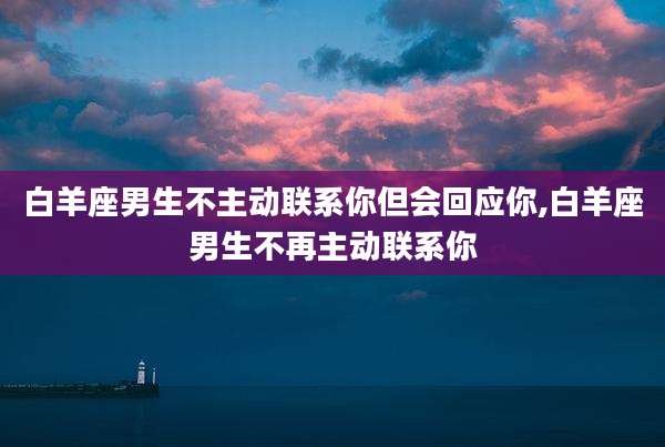 白羊座男生不主动联系你但会回应你,白羊座男生不再主动联系你