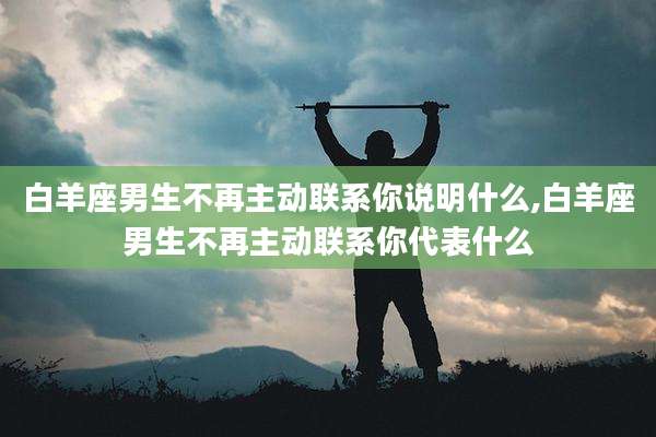白羊座男生不再主动联系你说明什么,白羊座男生不再主动联系你代表什么