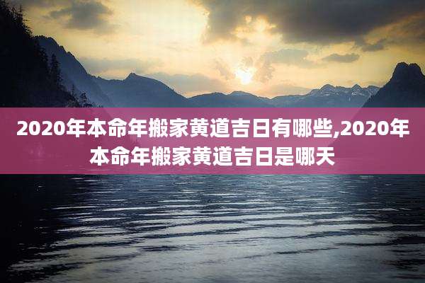 2020年本命年搬家黄道吉日有哪些,2020年本命年搬家黄道吉日是哪天