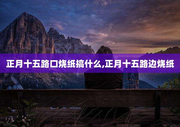 正月十五路口烧纸搞什么,正月十五路边烧纸