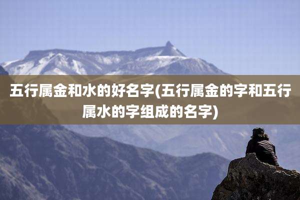 五行属金和水的好名字(五行属金的字和五行属水的字组成的名字)