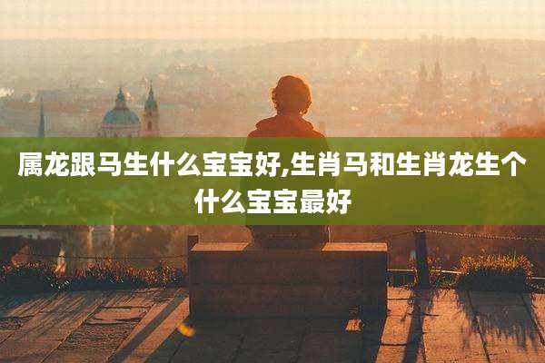 属龙跟马生什么宝宝好,生肖马和生肖龙生个什么宝宝最好