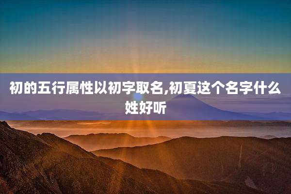 初的五行属性以初字取名,初夏这个名字什么姓好听