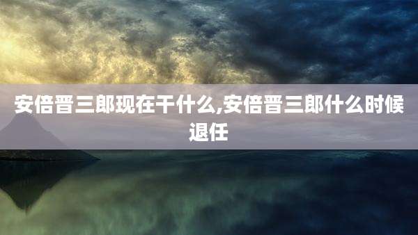 安倍晋三郎现在干什么,安倍晋三郎什么时候退任