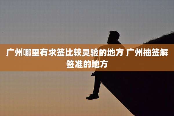 广州哪里有求签比较灵验的地方 广州抽签解签准的地方