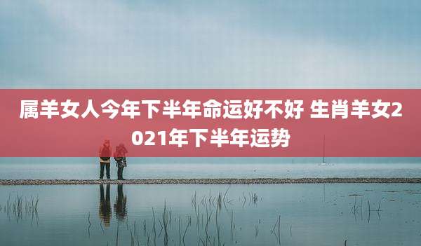 属羊女人今年下半年命运好不好 生肖羊女2021年下半年运势