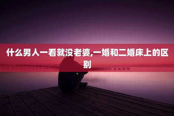 什么男人一看就没老婆,一婚和二婚床上的区别