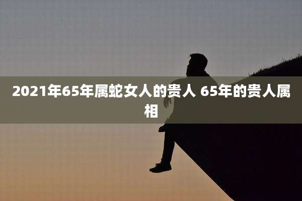 2021年65年属蛇女人的贵人 65年的贵人属相