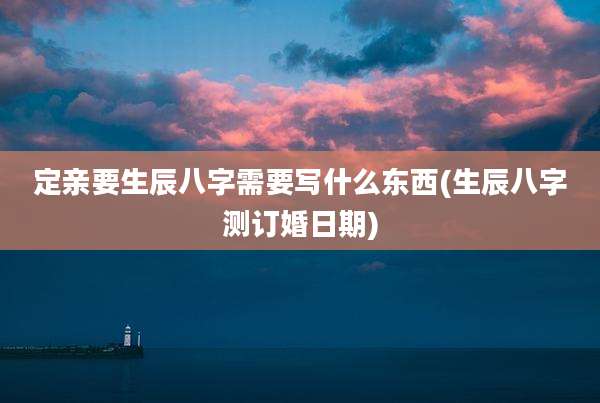 定亲要生辰八字需要写什么东西(生辰八字测订婚日期)