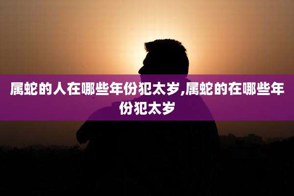 属蛇的人在哪些年份犯太岁,属蛇的在哪些年份犯太岁
