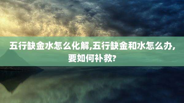 五行缺金水怎么化解,五行缺金和水怎么办,要如何补救?