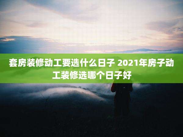 套房装修动工要选什么日子 2021年房子动工装修选哪个日子好