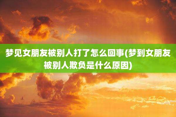 梦见女朋友被别人打了怎么回事(梦到女朋友被别人欺负是什么原因)