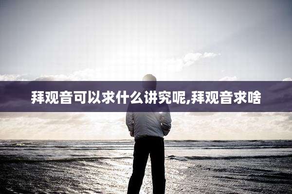 拜观音可以求什么讲究呢,拜观音求啥