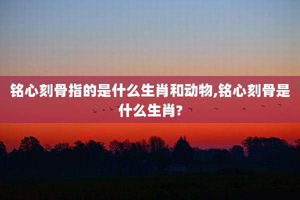 铭心刻骨指的是什么生肖和动物,铭心刻骨是什么生肖?
