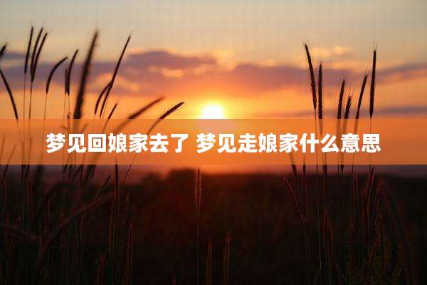 梦见回娘家去了 梦见走娘家什么意思