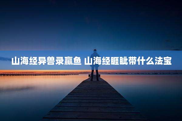 山海经异兽录蠃鱼 山海经睚眦带什么法宝