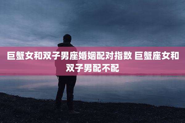 巨蟹女和双子男座婚姻配对指数 巨蟹座女和双子男配不配