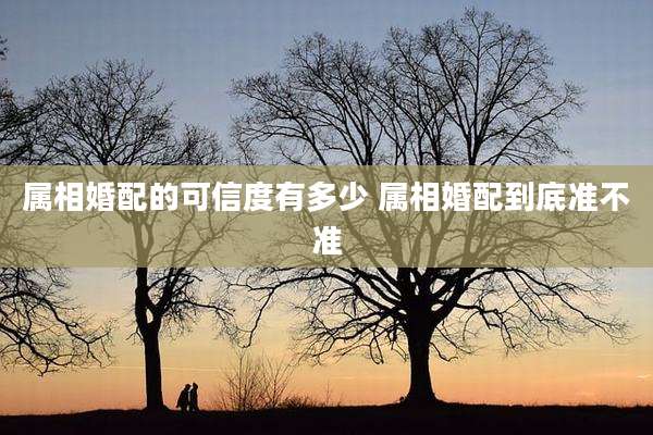 属相婚配的可信度有多少 属相婚配到底准不准