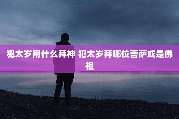 犯太岁用什么拜神 犯太岁拜哪位菩萨或是佛祖