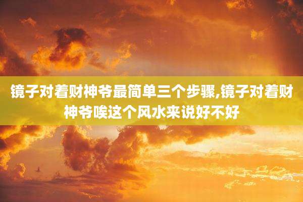 镜子对着财神爷最简单三个步骤,镜子对着财神爷唉这个风水来说好不好