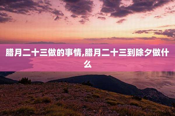 腊月二十三做的事情,腊月二十三到除夕做什么
