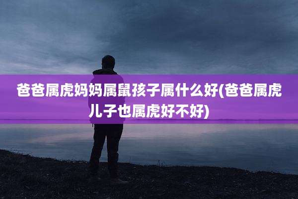 爸爸属虎妈妈属鼠孩子属什么好(爸爸属虎儿子也属虎好不好)