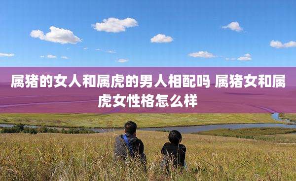 属猪的女人和属虎的男人相配吗 属猪女和属虎女性格怎么样