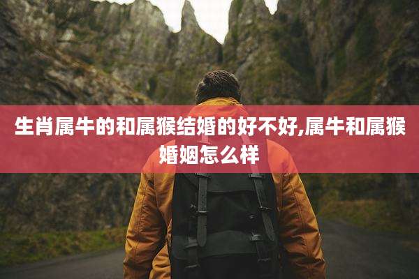 生肖属牛的和属猴结婚的好不好,属牛和属猴婚姻怎么样