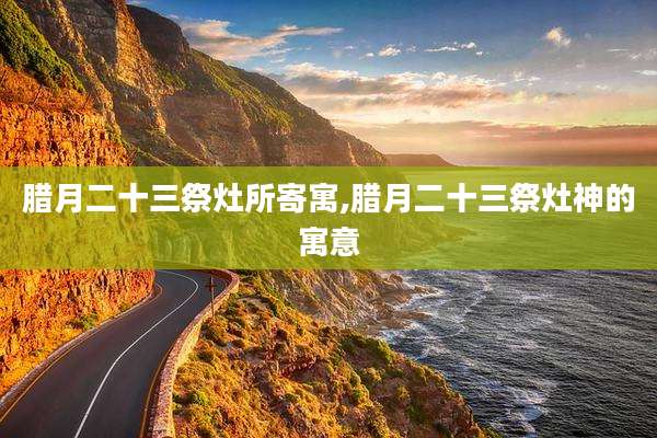 腊月二十三祭灶所寄寓,腊月二十三祭灶神的寓意