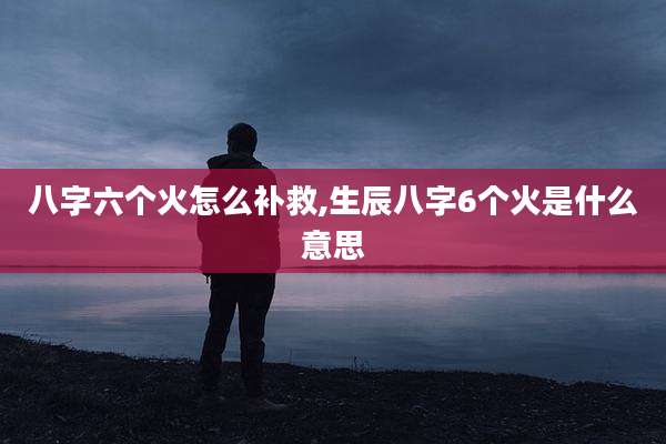 八字六个火怎么补救,生辰八字6个火是什么意思