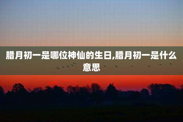 腊月初一是哪位神仙的生日,腊月初一是什么意思