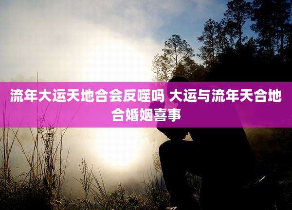 流年大运天地合会反噬吗 大运与流年天合地合婚姻喜事