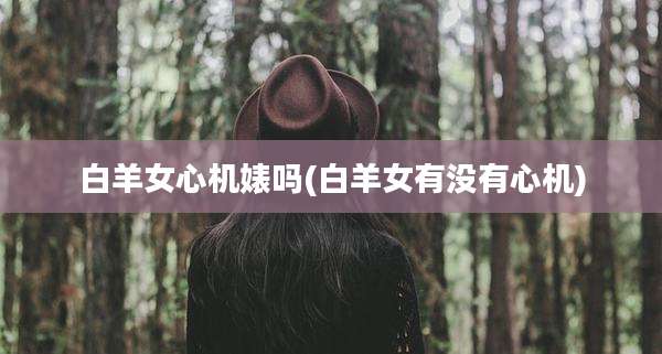 白羊女心机婊吗(白羊女有没有心机)