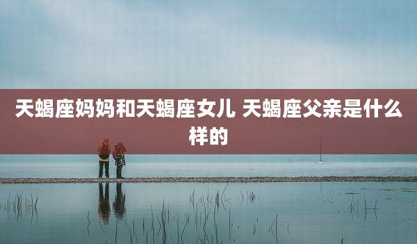 天蝎座妈妈和天蝎座女儿 天蝎座父亲是什么样的